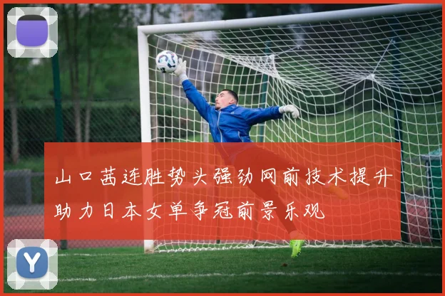 山口茜连胜势头强劲网前技术提升助力日本女单争冠前景乐观