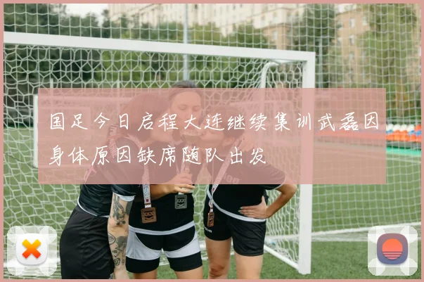 国足今日启程大连继续集训武磊因身体原因缺席随队出发