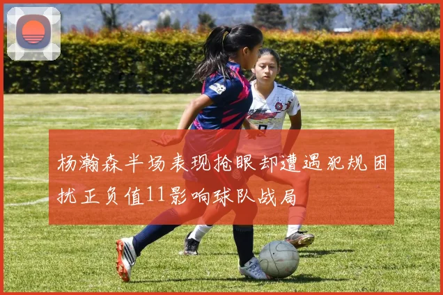 杨瀚森半场表现抢眼却遭遇犯规困扰正负值11影响球队战局