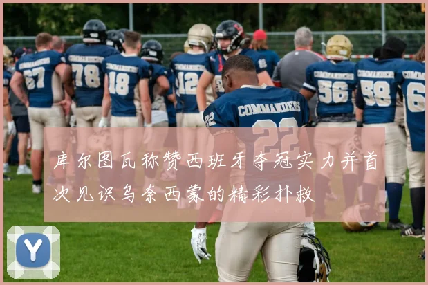 库尔图瓦称赞西班牙夺冠实力并首次见识乌奈西蒙的精彩扑救