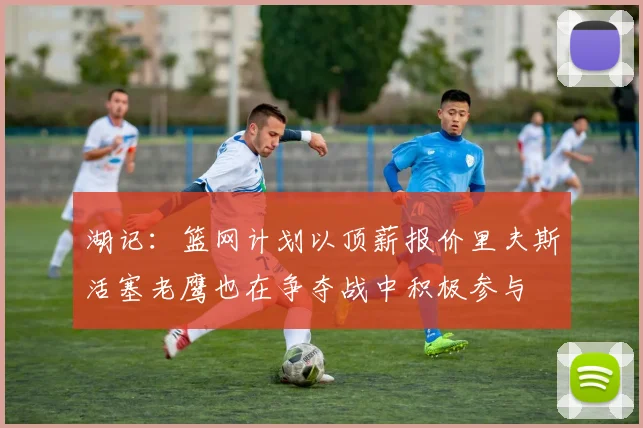 湖记：篮网计划以顶薪报价里夫斯活塞老鹰也在争夺战中积极参与
