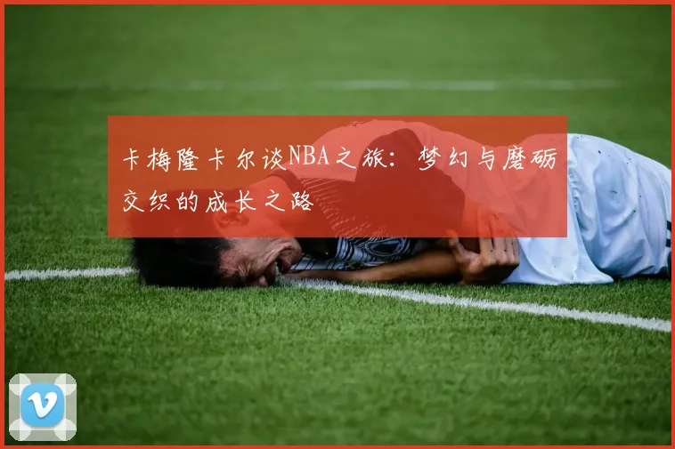 卡梅隆卡尔谈NBA之旅：梦幻与磨砺交织的成长之路