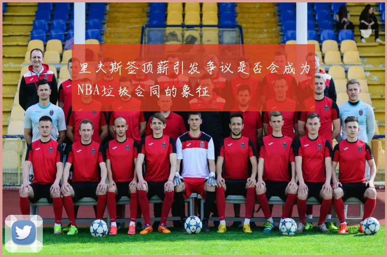 里夫斯签顶薪引发争议是否会成为NBA垃圾合同的象征