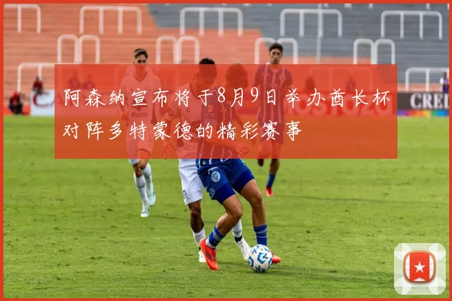 阿森纳宣布将于8月9日举办酋长杯对阵多特蒙德的精彩赛事
