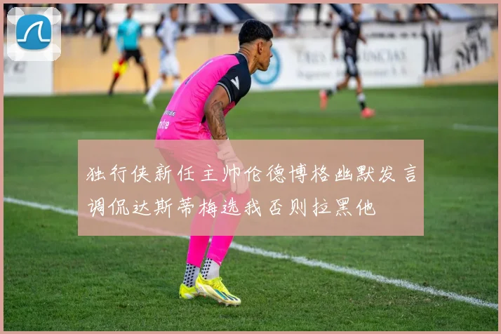 独行侠新任主帅伦德博格幽默发言调侃达斯蒂梅选我否则拉黑他