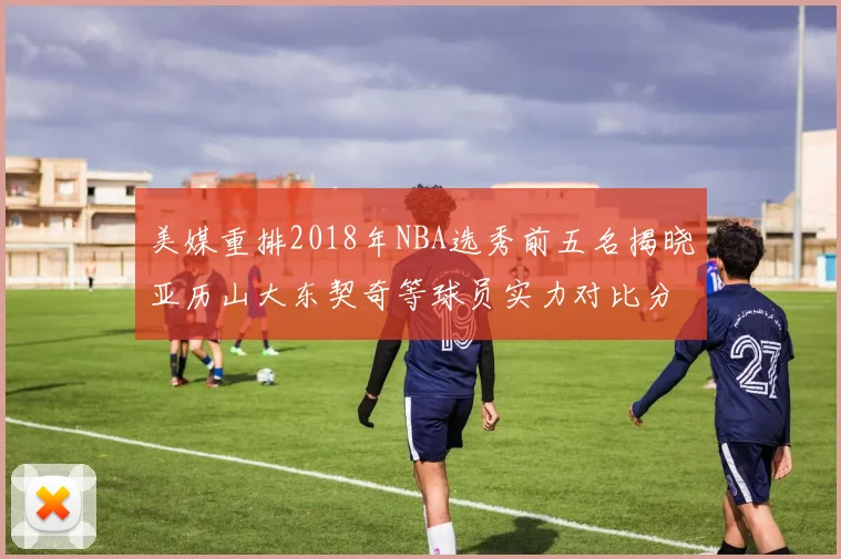 美媒重排2018年NBA选秀前五名揭晓亚历山大东契奇等球员实力对比分析