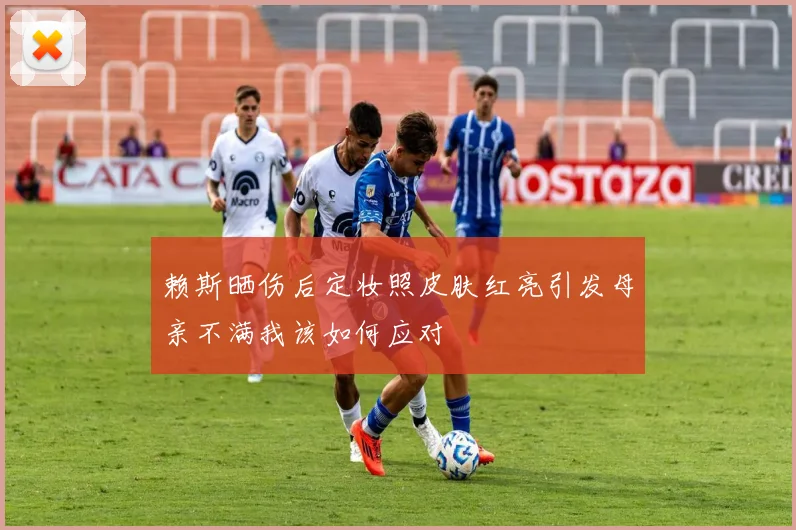 赖斯晒伤后定妆照皮肤红亮引发母亲不满我该如何应对