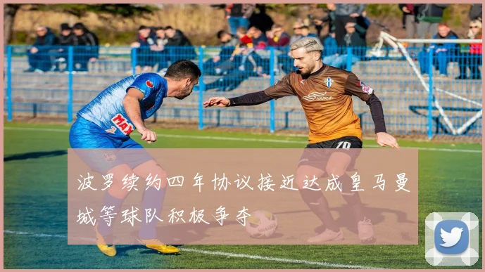 波罗续约四年协议接近达成皇马曼城等球队积极争夺
