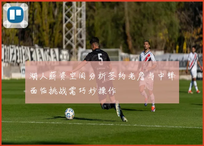 湖人薪资空间分析签约老詹与中锋面临挑战需巧妙操作