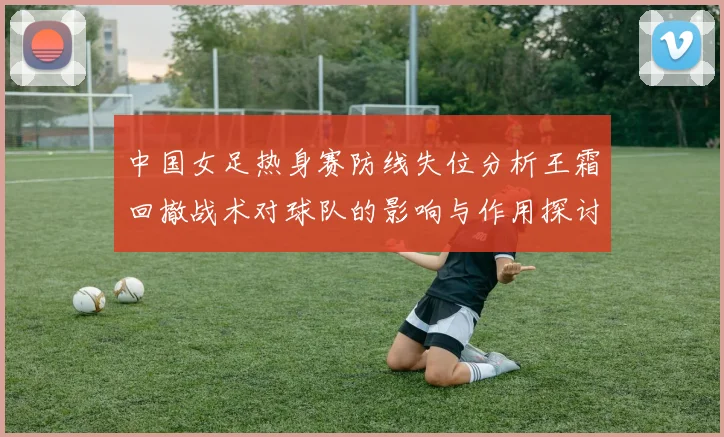 中国女足热身赛防线失位分析王霜回撤战术对球队的影响与作用探讨