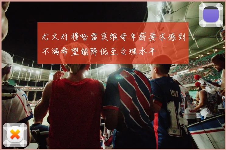 尤文对穆哈雷莫维奇年薪要求感到不满希望能降低至合理水平