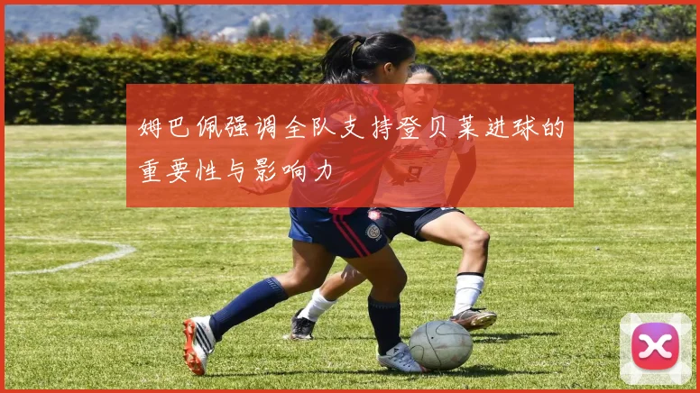 姆巴佩强调全队支持登贝莱进球的重要性与影响力