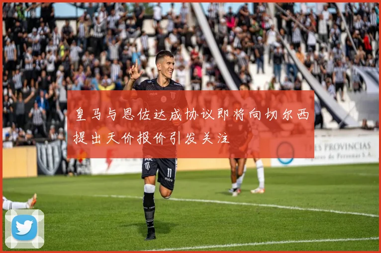 皇马与恩佐达成协议即将向切尔西提出天价报价引发关注