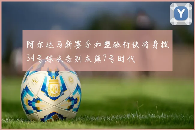 阿尔达马新赛季加盟独行侠将身披34号球衣告别灰熊7号时代