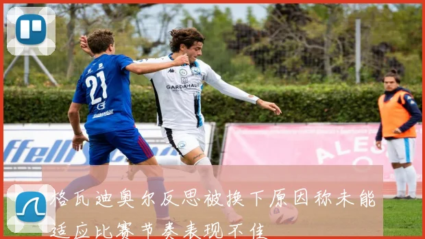 格瓦迪奥尔反思被换下原因称未能适应比赛节奏表现不佳