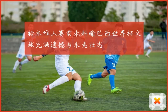 铃木唯人赛前未料输巴西世界杯之旅充满遗憾与未竟壮志