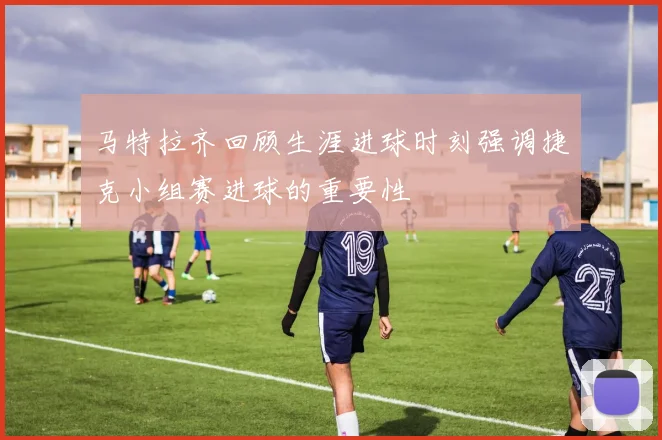 马特拉齐回顾生涯进球时刻强调捷克小组赛进球的重要性