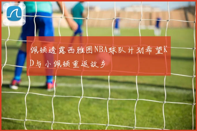 佩顿透露西雅图NBA球队计划希望KD与小佩顿重返故乡
