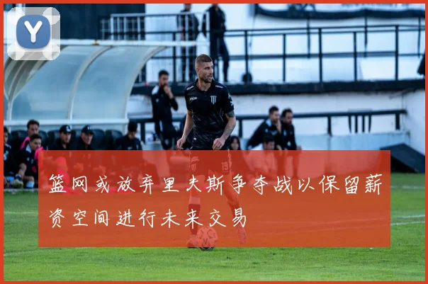 篮网或放弃里夫斯争夺战以保留薪资空间进行未来交易