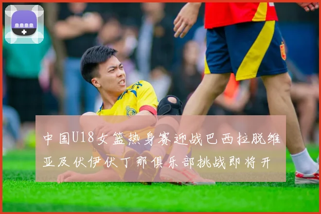 中国U18女篮热身赛迎战巴西拉脱维亚及伏伊伏丁那俱乐部挑战即将开启