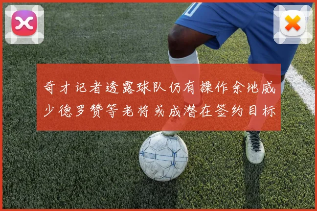 奇才记者透露球队仍有操作余地威少德罗赞等老将或成潜在签约目标