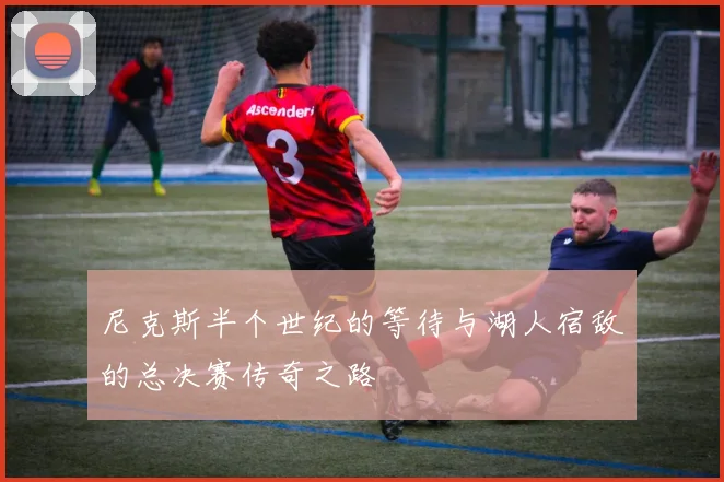 尼克斯半个世纪的等待与湖人宿敌的总决赛传奇之路